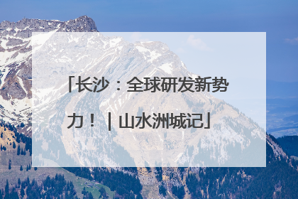 长沙：全球研发新势力！｜山水洲城记