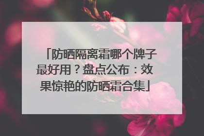 防晒隔离霜哪个牌子最好用？盘点公布：效果惊艳的防晒霜合集