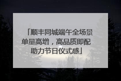 顺丰同城端午全场景单量高增，高品质即配助力节日仪式感