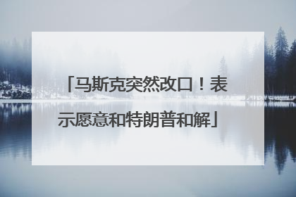 马斯克突然改口！表示愿意和特朗普和解