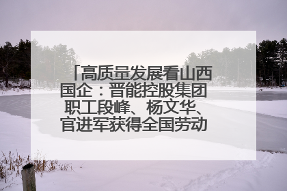 高质量发展看山西国企：晋能控股集团职工段峰、杨文华、官进军获得全国劳动模范荣誉称号