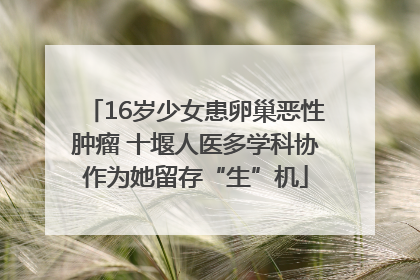 16岁少女患卵巢恶性肿瘤 十堰人医多学科协作为她留存“生”机
