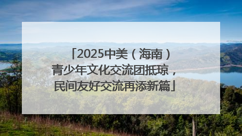2025中美（海南）青少年文化交流团抵琼，民间友好交流再添新篇