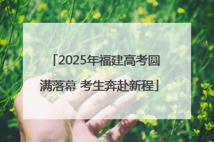 2025年福建高考圆满落幕 考生奔赴新程