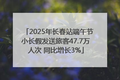 2025年长春站端午节小长假发送旅客47.7万人次 同比增长3%