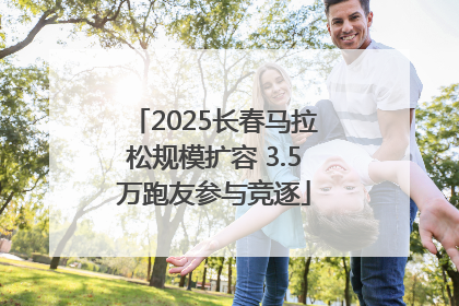 2025长春马拉松规模扩容 3.5万跑友参与竞逐