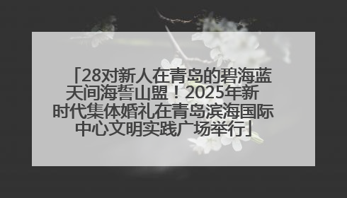 28对新人在青岛的碧海蓝天间海誓山盟！2025年新时代集体婚礼在青岛滨海国际中心文明实践广场举行