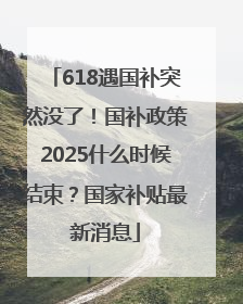618遇国补突然没了！国补政策2025什么时候结束？国家补贴最新消息