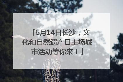 6月14日长沙，文化和自然遗产日主场城市活动等你来！